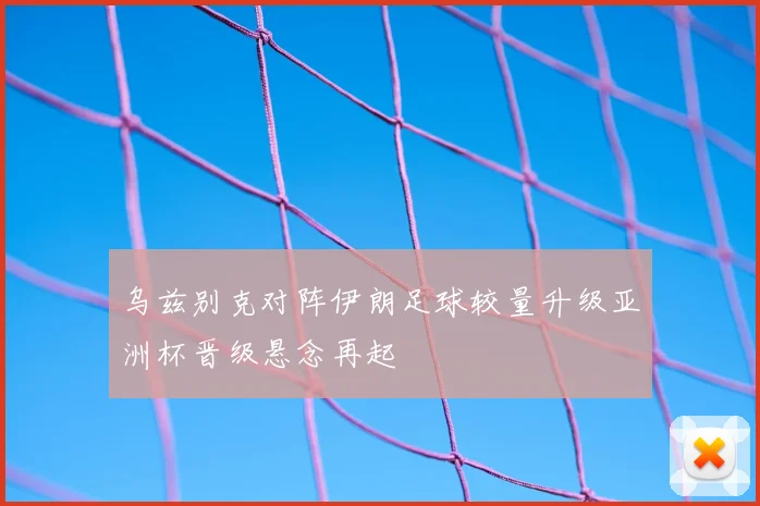 乌兹别克对阵伊朗足球较量升级亚洲杯晋级悬念再起