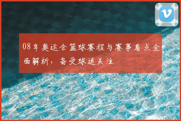 08年奥运会篮球赛程与赛事看点全面解析,备受球迷关注