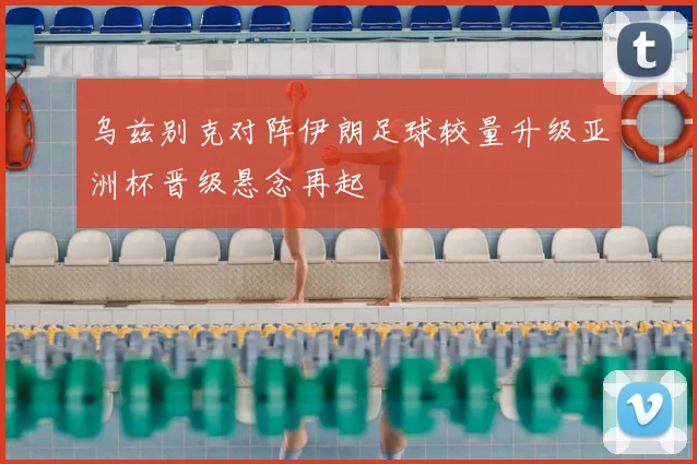 乌兹别克对阵伊朗足球较量升级亚洲杯晋级悬念再起