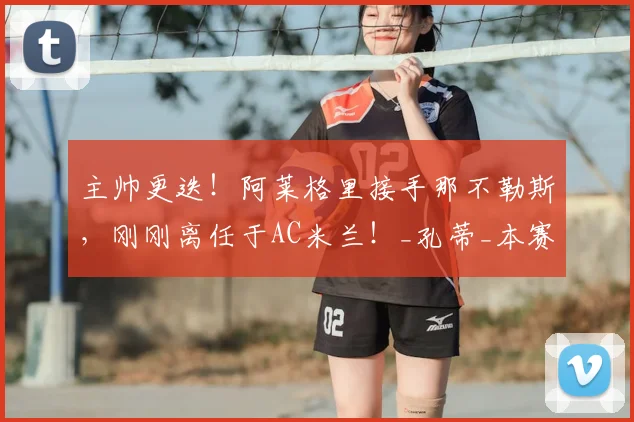 主帅更迭！阿莱格里接手那不勒斯，刚刚离任于AC米兰！_孔蒂_本赛季_罗马