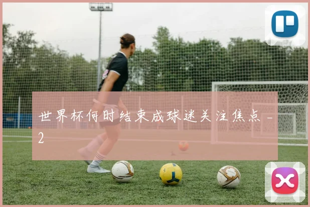 世界杯何时结束成球迷关注焦点 _2