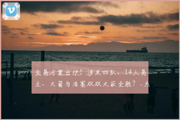 交易方案出炉！涉及四队，14人易主，火箭与活塞双双大获全胜？_杰伦·布朗_CBA_NBA