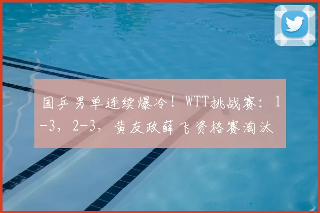 国乒男单连续爆冷！WTT挑战赛：1-3，2-3，黄友政薛飞资格赛淘汰