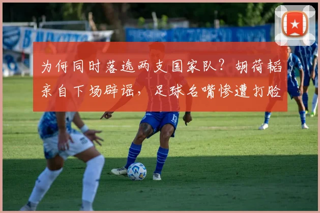 为何同时落选两支国家队？胡荷韬亲自下场辟谣，足球名嘴惨遭打脸