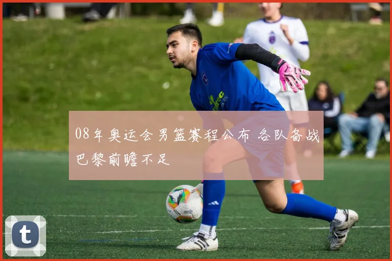 08年奥运会男篮赛程公布 各队备战巴黎前瞻不足