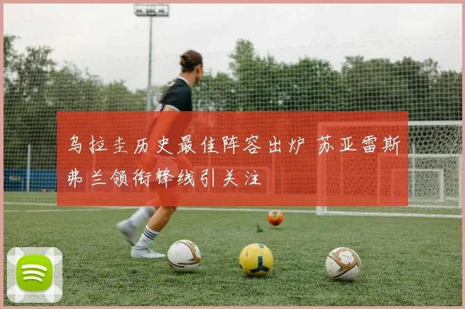 乌拉圭历史最佳阵容出炉 苏亚雷斯弗兰领衔锋线引关注