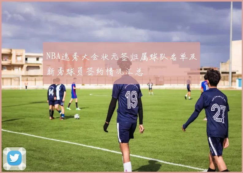 NBA选秀大会状元签归属球队名单及新秀球员签约情况汇总