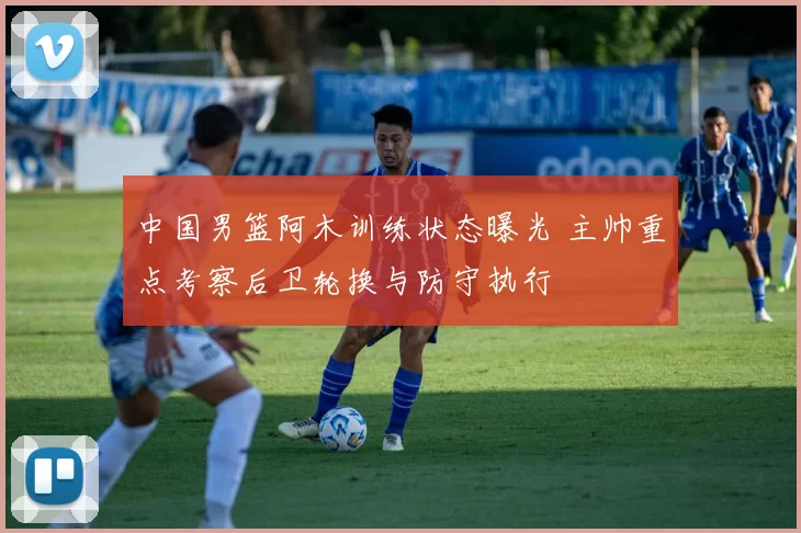 中国男篮阿木训练状态曝光 主帅重点考察后卫轮换与防守执行