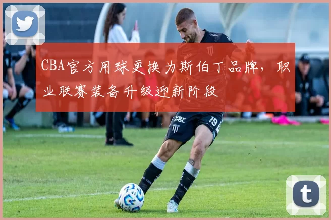 CBA官方用球更换为斯伯丁品牌，职业联赛装备升级迎新阶段