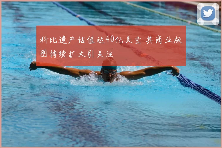 科比遗产估值达40亿美金 其商业版图持续扩大引关注
