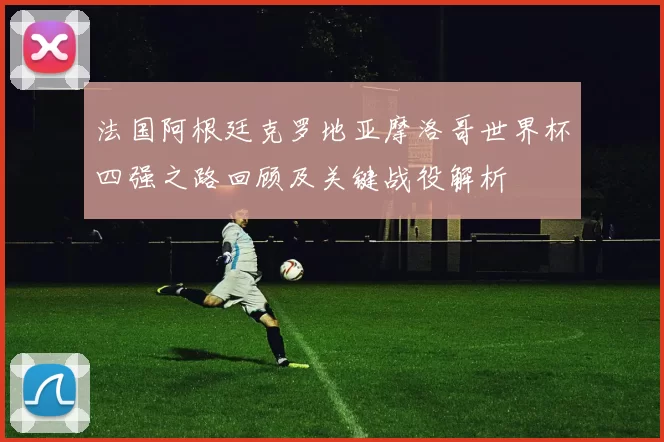 法国阿根廷克罗地亚摩洛哥世界杯四强之路回顾及关键战役解析