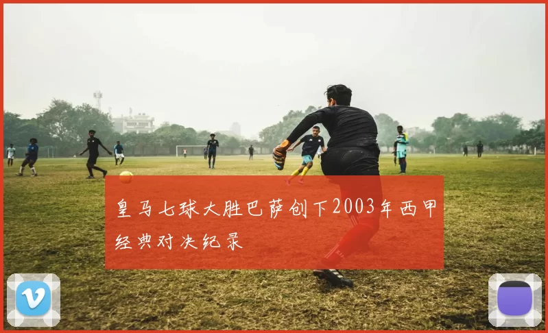 皇马七球大胜巴萨创下2003年西甲经典对决纪录