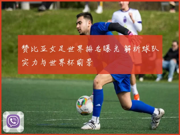 赞比亚女足世界排名曝光 解析球队实力与世界杯前景