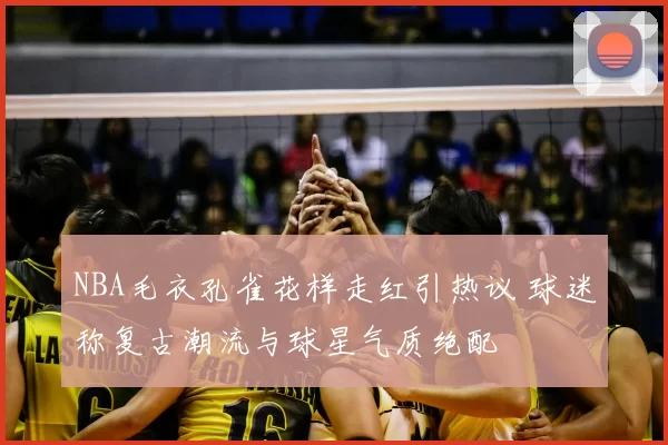 NBA毛衣孔雀花样走红引热议 球迷称复古潮流与球星气质绝配