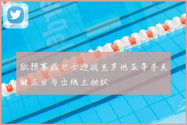 欧预赛威尔士迎战克罗地亚争夺关键三分与出线主动权