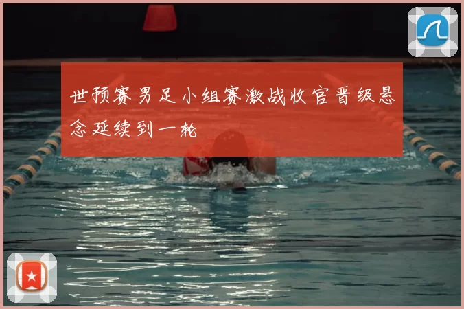 世预赛男足小组赛激战收官晋级悬念延续到一轮