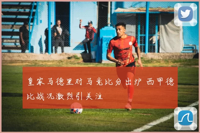 皇家马德里对马竞比分出炉 西甲德比战况激烈引关注