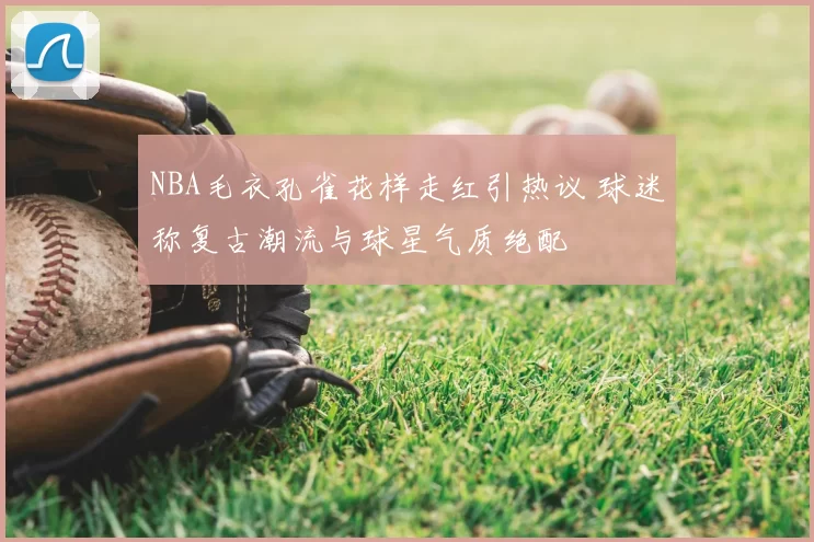 NBA毛衣孔雀花样走红引热议 球迷称复古潮流与球星气质绝配