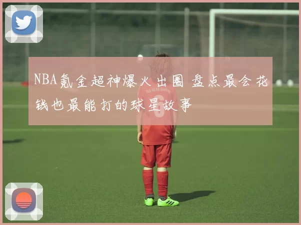 NBA氪金超神爆火出圈 盘点最会花钱也最能打的球星故事