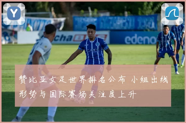 赞比亚女足世界排名公布 小组出线形势与国际赛场关注度上升