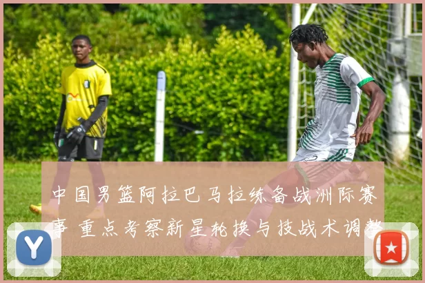 中国男篮阿拉巴马拉练备战洲际赛事 重点考察新星轮换与技战术调整