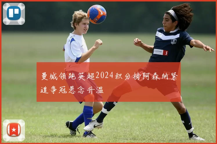 曼城领跑英超2024积分榜阿森纳紧追争冠悬念升温
