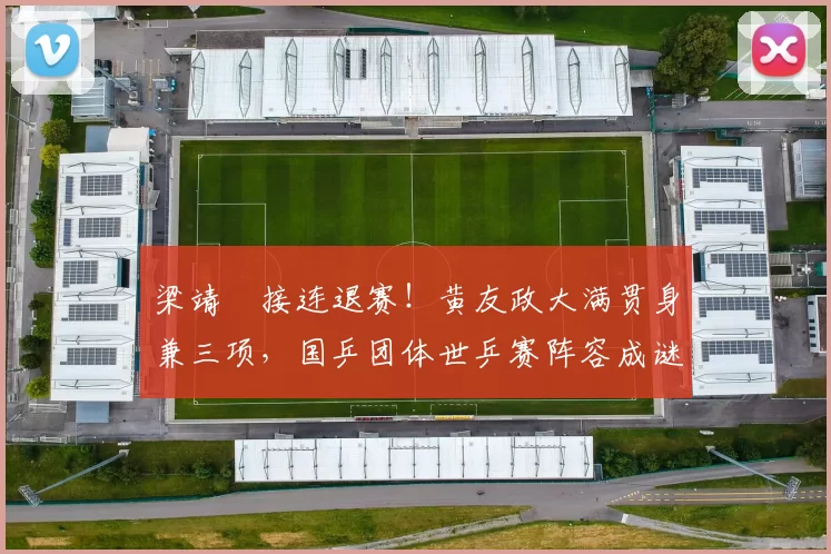 梁靖崑接连退赛！黄友政大满贯身兼三项，国乒团体世乒赛阵容成谜