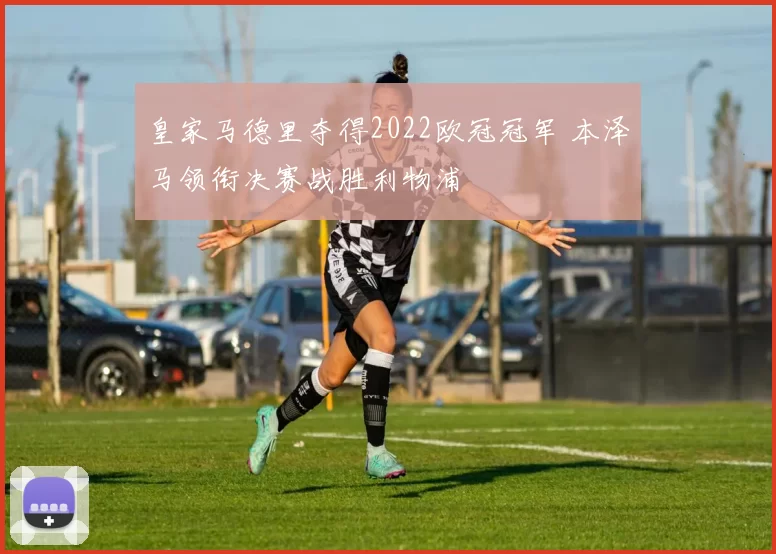 皇家马德里夺得2022欧冠冠军 本泽马领衔决赛战胜利物浦