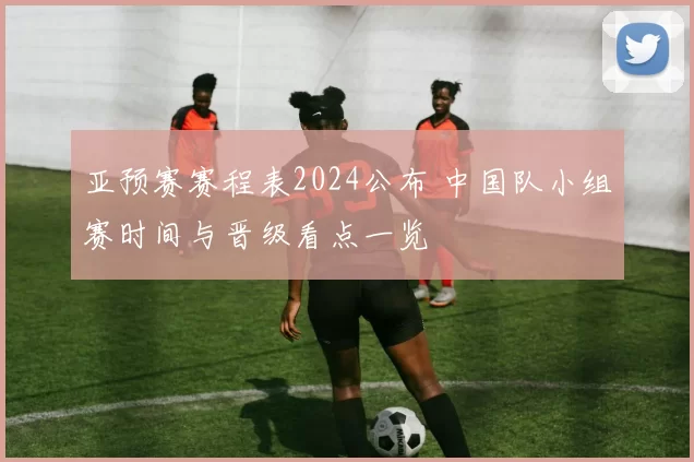 亚预赛赛程表2024公布 中国队小组赛时间与晋级看点一览