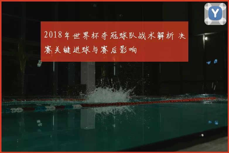 2018年世界杯夺冠球队战术解析 决赛关键进球与赛后影响