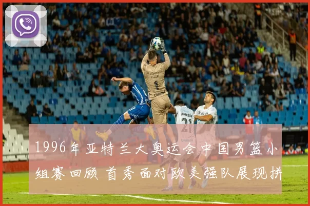 1996年亚特兰大奥运会中国男篮小组赛回顾 首秀面对欧美强队展现拼搏面貌
