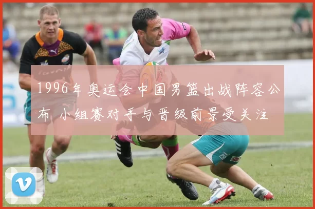 1996年奥运会中国男篮出战阵容公布 小组赛对手与晋级前景受关注