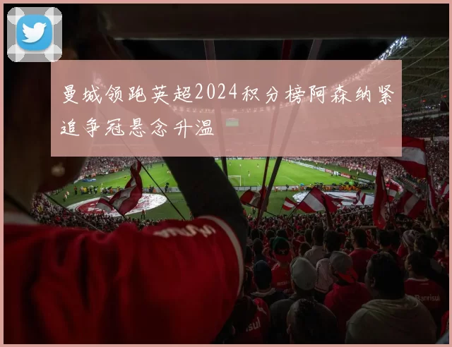 曼城领跑英超2024积分榜阿森纳紧追争冠悬念升温