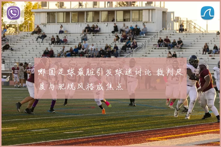 哪国足球最脏引发球迷讨论 裁判尺度与犯规风格成焦点