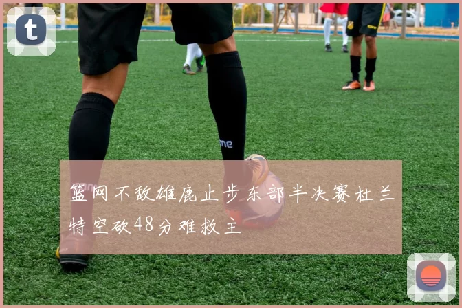 篮网不敌雄鹿止步东部半决赛杜兰特空砍48分难救主