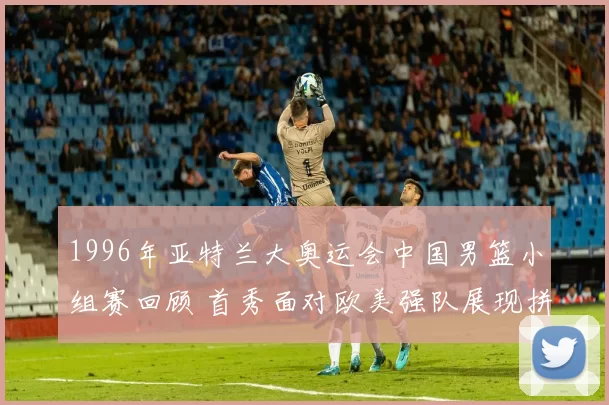 1996年亚特兰大奥运会中国男篮小组赛回顾 首秀面对欧美强队展现拼搏面貌