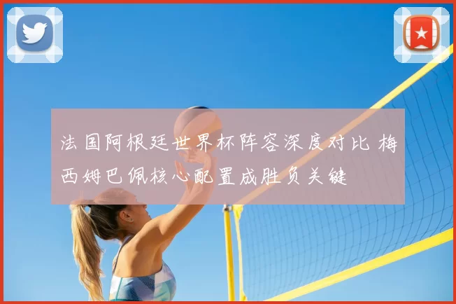 法国阿根廷世界杯阵容深度对比 梅西姆巴佩核心配置成胜负关键