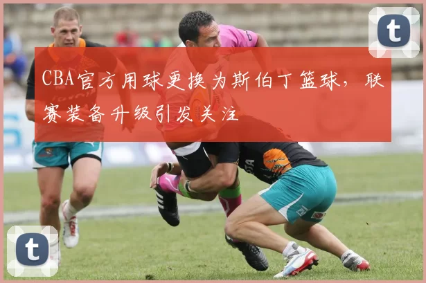 CBA官方用球更换为斯伯丁篮球，联赛装备升级引发关注