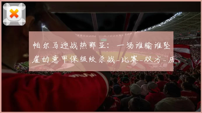 帕尔马迎战热那亚：一场谁输谁坠崖的意甲保级绞杀战_比赛_双方_历史