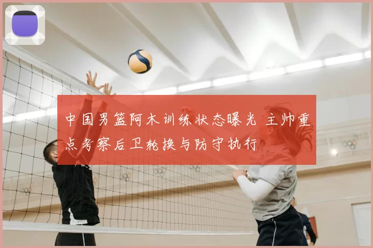 中国男篮阿木训练状态曝光 主帅重点考察后卫轮换与防守执行