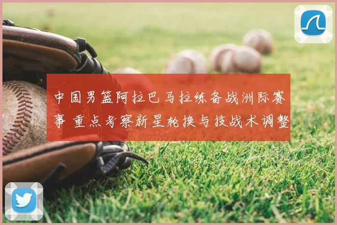 中国男篮阿拉巴马拉练备战洲际赛事 重点考察新星轮换与技战术调整