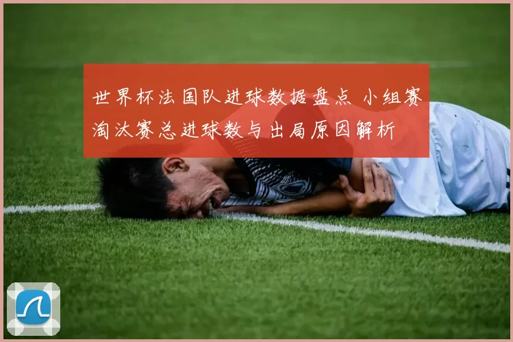 世界杯法国队进球数据盘点 小组赛淘汰赛总进球数与出局原因解析