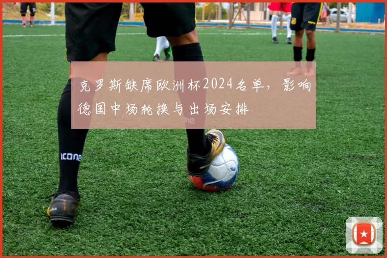 克罗斯缺席欧洲杯2024名单，影响德国中场轮换与出场安排