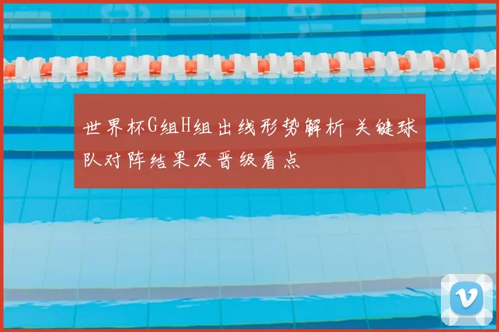 世界杯G组H组出线形势解析 关键球队对阵结果及晋级看点