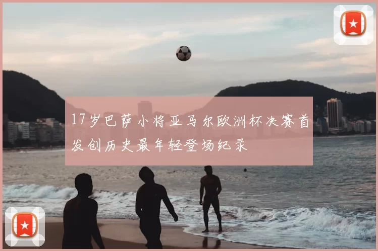 17岁巴萨小将亚马尔欧洲杯决赛首发创历史最年轻登场纪录