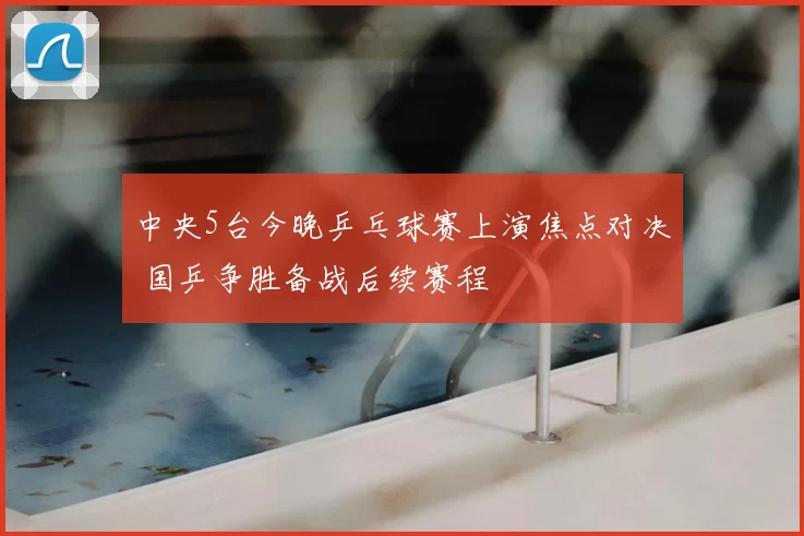 中央5台今晚乒乓球赛上演焦点对决 国乒争胜备战后续赛程