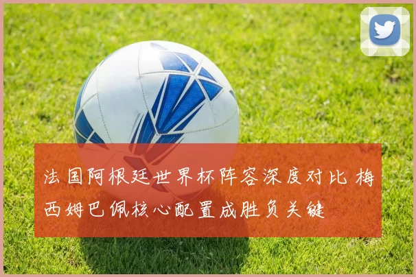 法国阿根廷世界杯阵容深度对比 梅西姆巴佩核心配置成胜负关键