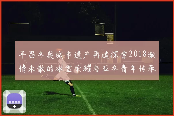 平昌冬奥城市遗产再造探索2018激情未散的冰雪荣耀与亚冬青年传承共鸣