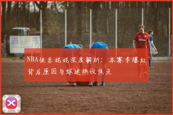 NBA快乐妮妮深度解析：本赛季爆红背后原因与球迷热议焦点