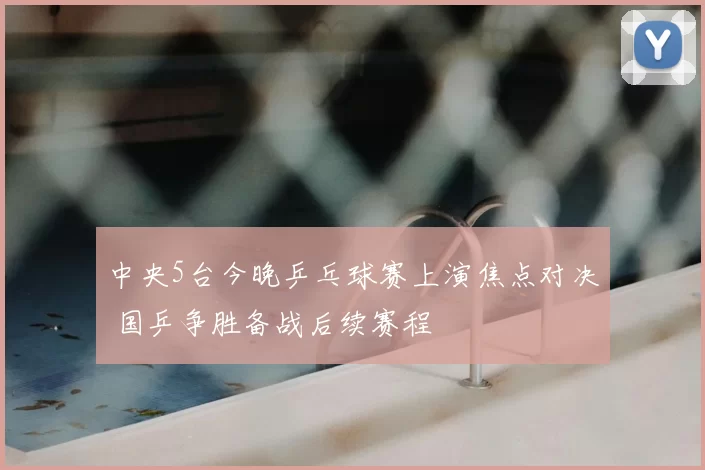 中央5台今晚乒乓球赛上演焦点对决 国乒争胜备战后续赛程